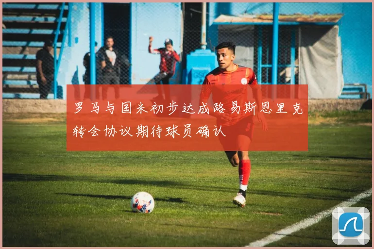 罗马与国米初步达成路易斯恩里克转会协议期待球员确认