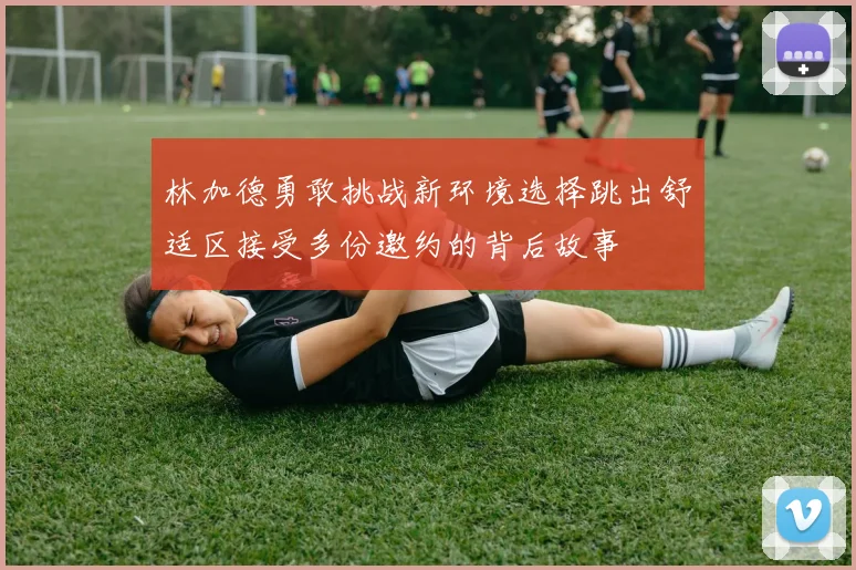 林加德勇敢挑战新环境选择跳出舒适区接受多份邀约的背后故事