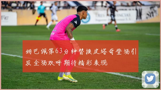 姆巴佩第63分钟替换皮塔奇登场引发全场欢呼期待精彩表现