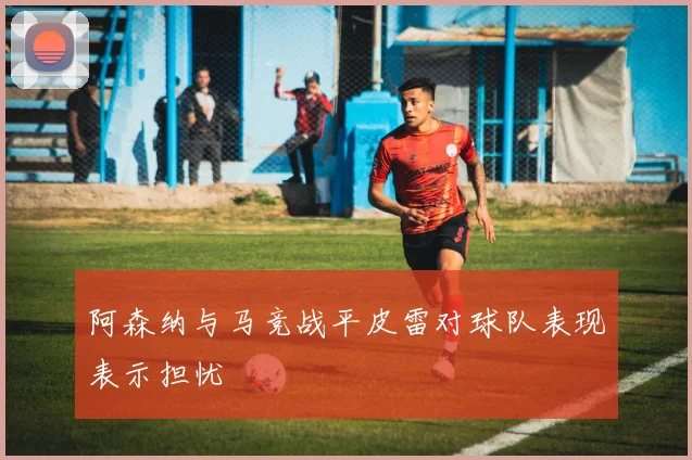 阿森纳与马竞战平皮雷对球队表现表示担忧