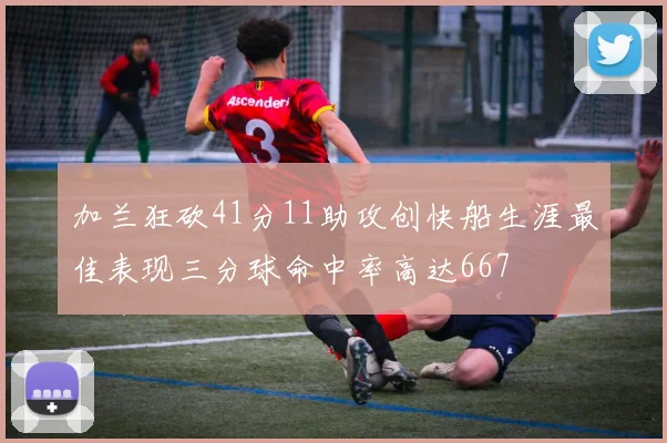 加兰狂砍41分11助攻创快船生涯最佳表现三分球命中率高达667