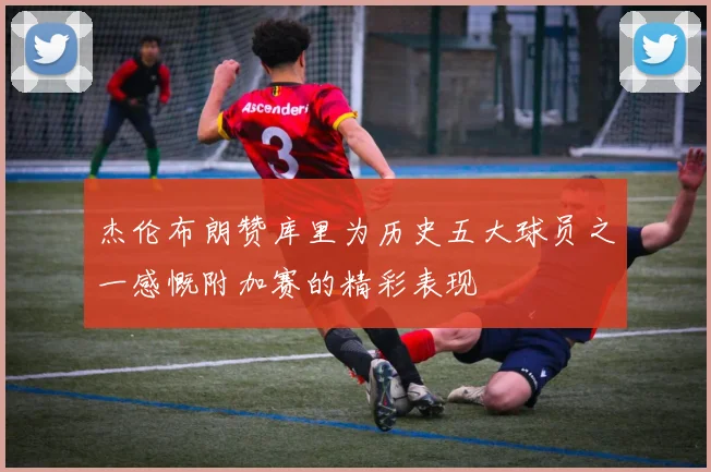 杰伦布朗赞库里为历史五大球员之一感慨附加赛的精彩表现