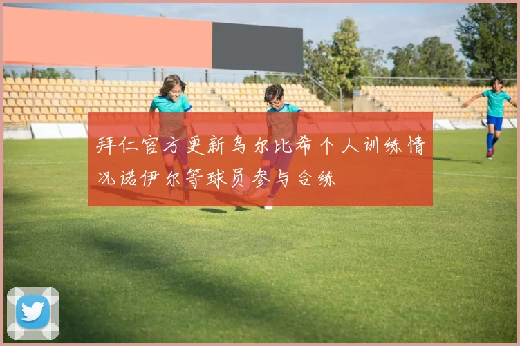 拜仁官方更新乌尔比希个人训练情况诺伊尔等球员参与合练